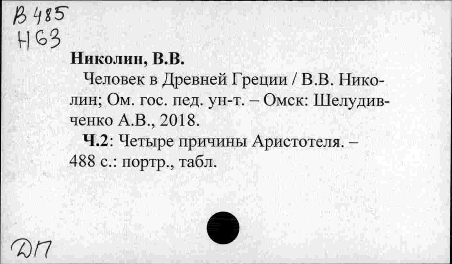 ﻿Ь^5-
Николин, В.В.
Человек в Древней Греции /В.В. Николин; Ом. гос. пед. ун-т. - Омск: Шелудив-ченко А.В., 2018.
4.2: Четыре причины Аристотеля. -488 с.: портр., табл.